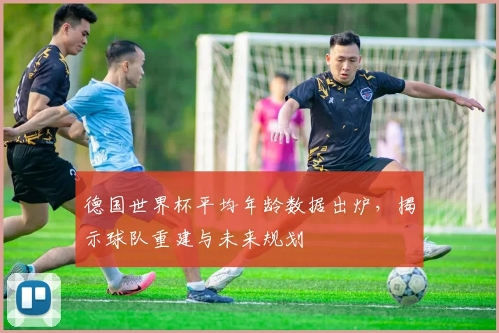 德国世界杯平均年龄数据出炉，揭示球队重建与未来规划
