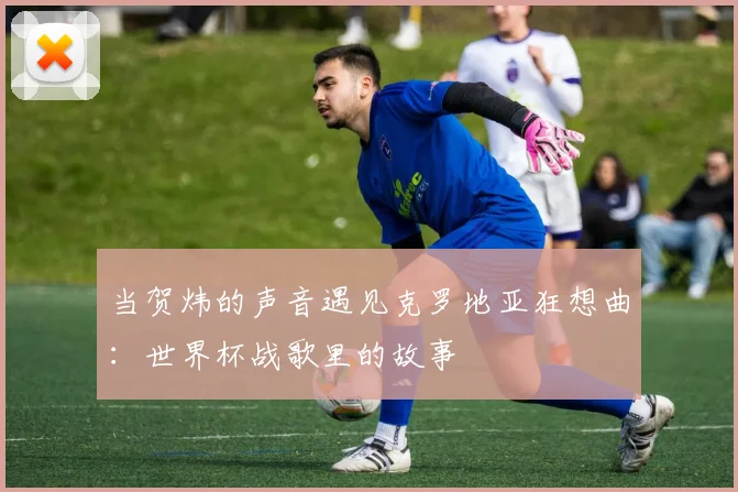当贺炜的声音遇见克罗地亚狂想曲：世界杯战歌里的故事