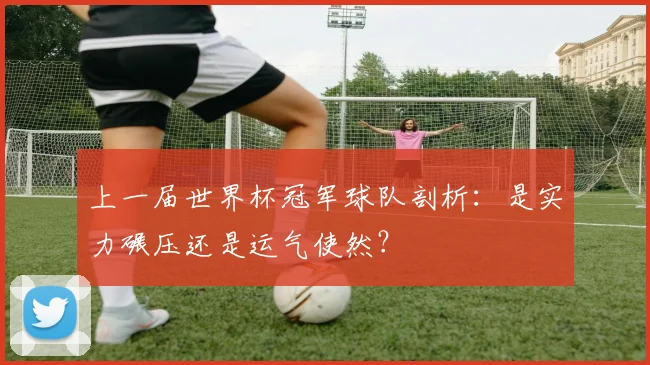 上一届世界杯冠军球队剖析：是实力碾压还是运气使然？