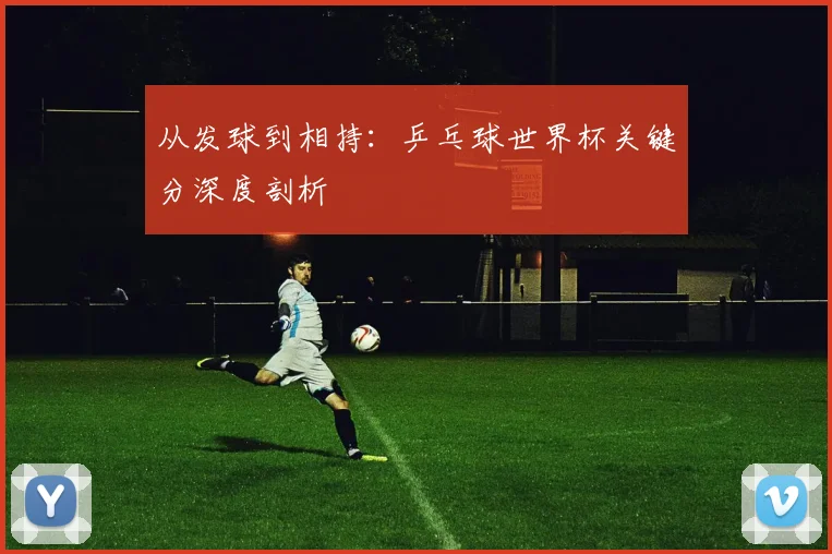从发球到相持：乒乓球世界杯关键分深度剖析