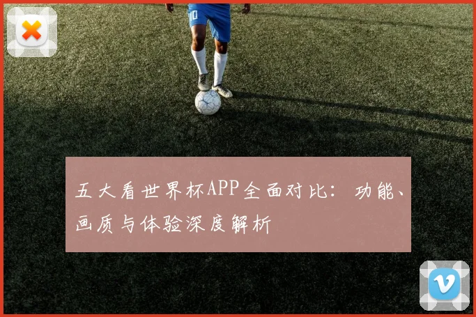 五大看世界杯APP全面对比：功能、画质与体验深度解析