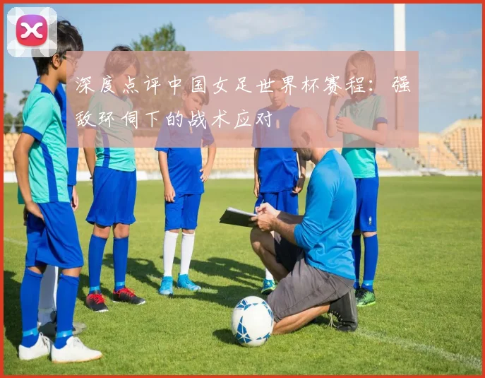 深度点评中国女足世界杯赛程：强敌环伺下的战术应对