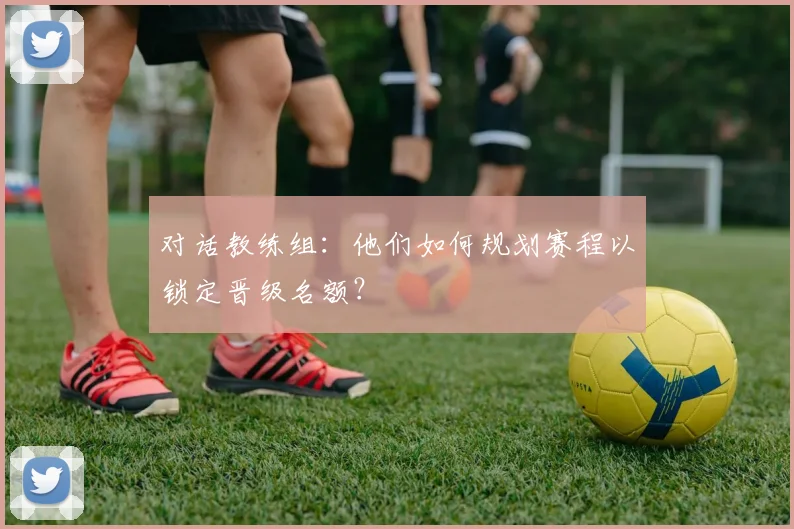 对话教练组:他们如何规划赛程以锁定晋级名额?