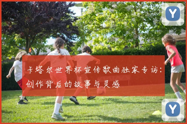卡塔尔世界杯宣传歌曲独家专访：创作背后的故事与灵感