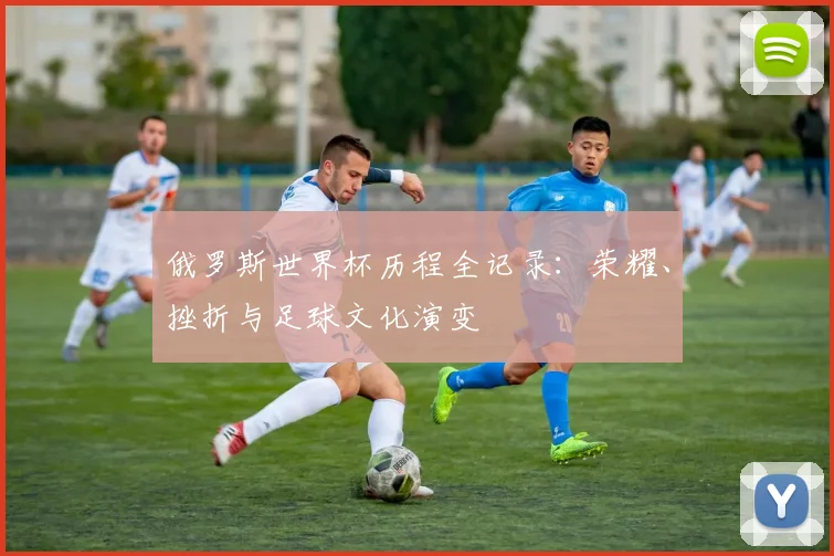 俄罗斯世界杯历程全记录:荣耀、挫折与足球文化演变