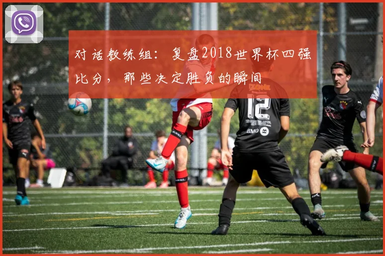 对话教练组:复盘2018世界杯四强比分,那些决定胜负的瞬间